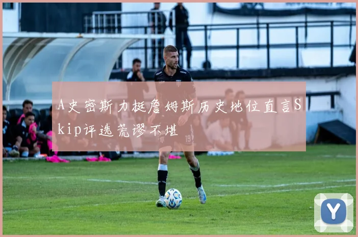 A史密斯力挺詹姆斯历史地位直言Skip评选荒谬不堪