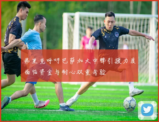 弗里克呼吁巴萨加大中锋引援力度面临资金与耐心双重考验