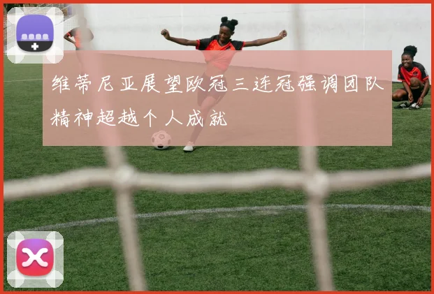维蒂尼亚展望欧冠三连冠强调团队精神超越个人成就