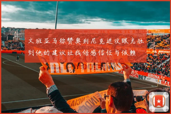 文班亚马称赞奥利尼克进攻眼光独到他的建议让我倍感信任与依赖