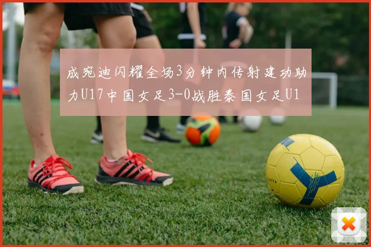成宛迪闪耀全场3分钟内传射建功助力U17中国女足3-0战胜泰国女足U17