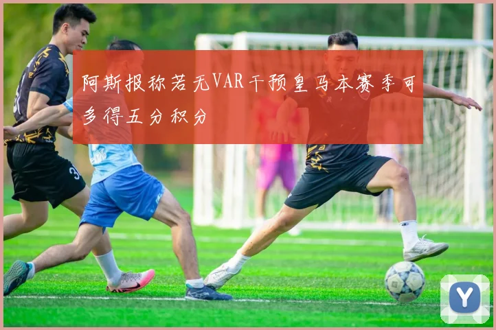 阿斯报称若无VAR干预皇马本赛季可多得五分积分