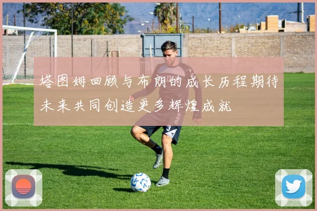 塔图姆回顾与布朗的成长历程期待未来共同创造更多辉煌成就