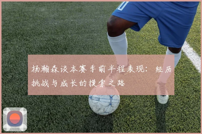 杨瀚森谈本赛季前半程表现：经历挑战与成长的摸索之路