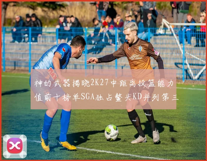 神的武器揭晓2K27中距离投篮能力值前十榜单SGA独占鳌头KD并列第三位